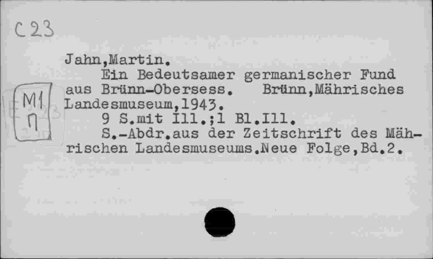 ﻿c zs
Jahn,Mart in.
Ein Bedeutsamer germanischer Fund aus Brünn-Obersess.	Brünn,Mährisches
Lande smuseum,1943•
9 S.mit Ill.;l Bl.Ill.
S.-Abdr.aus der Zeitschrift des Mährischen Landesmuseums.heue Folge,Bd.2.